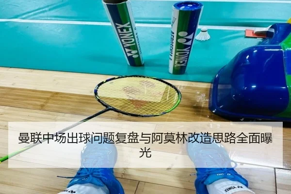 曼联中场出球问题复盘与阿莫林改造思路全面曝光